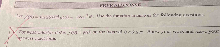 FREE RESPONSE 
Let f(θ )=sin 2θ and g(θ )=-2cos^2θ. Use the function to answer the following questions. 
1. For what value(s) of θ is f(θ )=g(θ ) on the interval 0 . Show your work and leave your 
answers exact form.