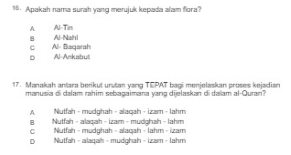 Apakah nama surah yang merujuk kepada alam flora?
A Al-Tin
B Al-Nanl
C Al- Baqarah
D Al-Ankabult
17. Manakah antara berikut urutan yang TEPAT bagi menjelaskan proses kejadian
manusia di dalam rahim sebagaimana yang dijelaskan di dalam al-Quran?
A Nutfah - mudghah - alaqah - izam - lahm
B Nutfah - alaqah - izam - mudghah - lahm
C Nutfah - mudghah - alaqah - lahm - izam
D Nutfah - alaqah - mudghah - izam - lahm