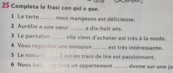 Completa le frasi con qui o que. 
1 La tarte _nous mangeons est délicieuse. 
2 Aurélie a une sœur _a dix-huit ans. 
3 Le pantalon _elle vient d'acheter est très à la mode. 
4 Vous regardez une émission _est très intéressante. 
5 Le roman _il est en train de lire est passionnant. 
6 Nous habitens dans un appartement _donne sur une jo