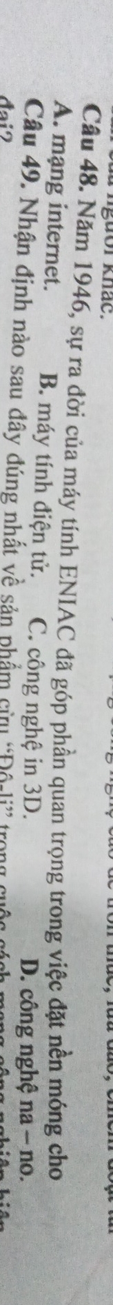 Tngưor khác.
Câu 48. Năm 1946, sự ra đời của máy tính ENIAC đã góp phần quan trọng trong việc đặt nền móng cho
A. mạng internet. B. máy tính điện tử. C. công nghệ in 3D.
D. công nghệ na - no.
Câu 49. Nhận định nào sau đây đúng nhất về sản phẩm cửu “Độ-li”
đai?