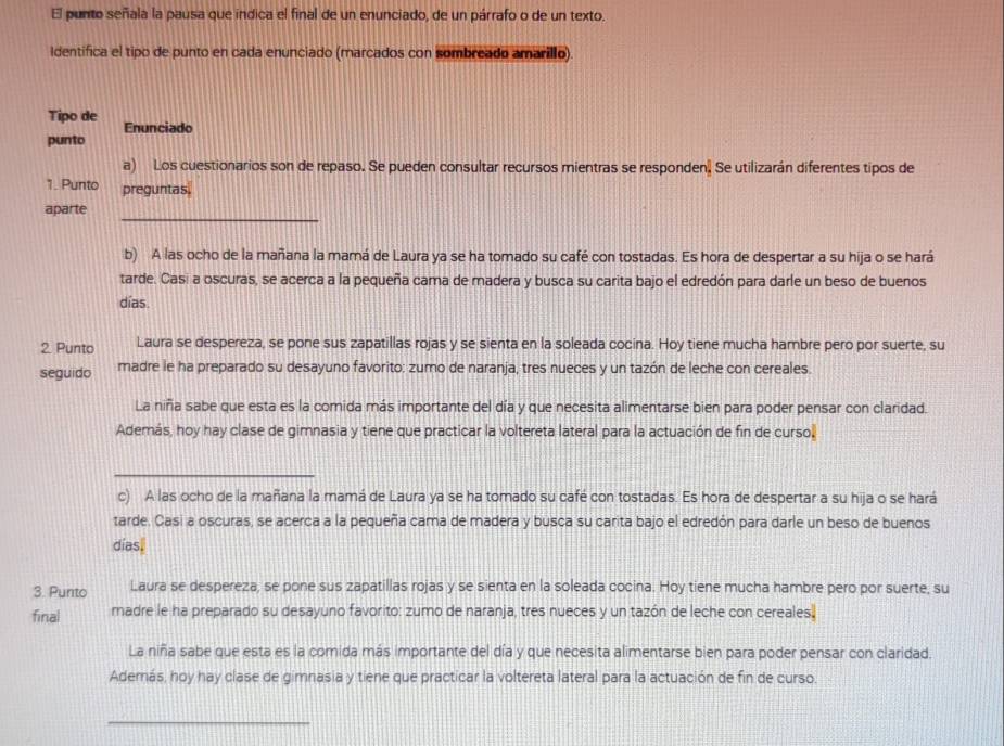 El punto señala la pausa que indica el final de un enunciado, de un párrafo o de un texto.
Identifica el tipo de punto en cada enunciado (marcados con sombreado amarillo).
Tipo de Enunciado
punto
a) Los cuestionarios son de repaso. Se pueden consultar recursos mientras se responden. Se utilizarán diferentes tipos de
1. Punto preguntas.
_
aparte
b) A las ocho de la mañana la mamá de Laura ya se ha tomado su café con tostadas. Es hora de despertar a su hija o se hará
tarde. Casi a oscuras, se acerca a la pequeña cama de madera y busca su carita bajo el edredón para darle un beso de buenos
días.
2. Punto Laura se despereza, se pone sus zapatillas rojas y se sienta en la soleada cocina. Hoy tiene mucha hambre pero por suerte, su
seguido madre le ha preparado su desayuno favorito: zumo de naranja, tres nueces y un tazón de leche con cereales.
La niña sabe que esta es la comida más importante del día y que necesita alimentarse bien para poder pensar con claridad.
Además, hoy hay clase de gimnasia y tiene que practicar la voltereta lateral para la actuación de fin de curso.
_
c) A las ocho de la mañana la mamá de Laura ya se ha tomado su café con tostadas. Es hora de despertar a su hija o se hará
tarde. Casi a oscuras, se acerca a la pequeña cama de madera y busca su carita bajo el edredón para darle un beso de buenos
dias.
3. Punto Laura se despereza, se pone sus zapatillas rojas y se sienta en la soleada cocina. Hoy tiene mucha hambre pero por suerte, su
final rnadre le ha preparado su desayuno favorito: zumo de naranja, tres nueces y un tazón de leche con cereales.
La niña sabe que esta es la comida más importante del día y que necesita alimentarse bien para poder pensar con claridad.
Además, hoy hay clase de gimnasia y tiene que practicar la voltereta lateral para la actuación de fin de curso.
_