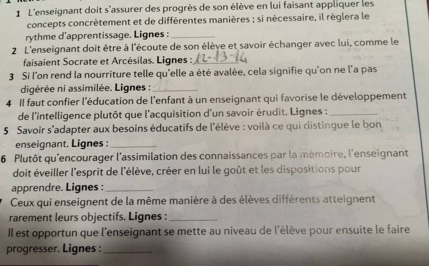 L'enseignant doit s'assurer des progrès de son élève en lui faisant appliquer les 
concepts concrètement et de différentes manières ; si nécessaire, il règlera le 
rythme d’apprentissage. Lignes :_ 
2 L'enseignant doit être à l'écoute de son élève et savoir échanger avec lui, comme le 
faisaient Socrate et Arcésilas. Lignes :_ 
3 Si l'on rend la nourriture telle qu'elle a été avalée, cela signifie qu'on ne l'a pas 
digérée ni assimilée. Lignes :_ 
4 Il faut confier l'éducation de l'enfant à un enseignant qui favorise le développement 
de l'intelligence plutôt que l'acquisition d'un savoir érudit. Lignes :_ 
5 Savoir s'adapter aux besoins éducatifs de l'élève : voilà ce qui distingue le bon 
enseignant. Lignes :_ 
6 Plutôt qu'encourager l'assimilation des connaissances par la mémoire, l'enseignant 
doit éveiller l'esprit de l'élève, créer en lui le goût et les dispositions pour 
apprendre. Lignes :_ 
Ceux qui enseignent de la même manière à des élèves différents atteignent 
rarement leurs objectifs. Lignes :_ 
Il est opportun que l'enseignant se mette au niveau de l'élève pour ensuite le faire 
progresser. Lignes :_