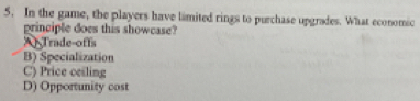 In the game, the players have limited rings to purchase upgrades. What economic
principle does this showcase?
Trade-offs
B) Specialization
C) Price ceiling
D) Opportunity cost