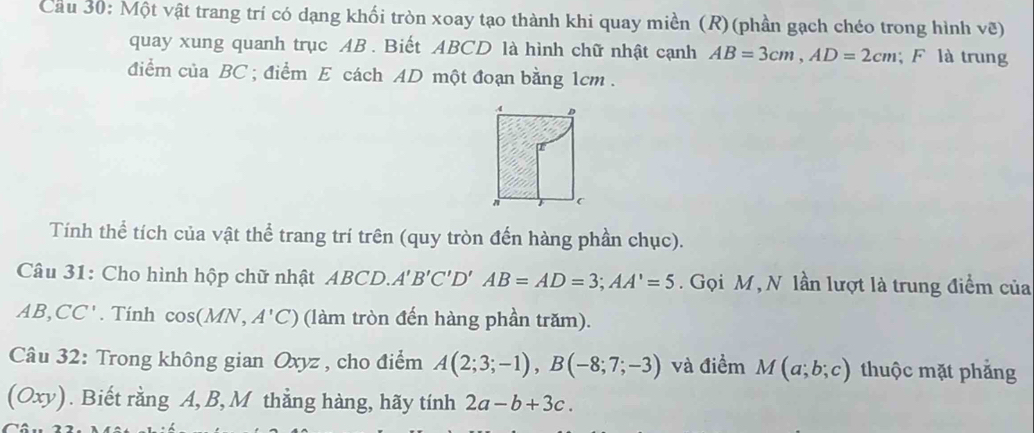 Cầu 30: Một vật trang trí có dạng khối tròn xoay tạo thành khi quay miền (R) (phần gạch chéo trong hình vẽ) 
quay xung quanh trục AB. Biết ABCD là hình chữ nhật cạnh AB=3cm, AD=2cm F là trung 
đdiểm của BC; điểm E cách AD một đoạn bằng 1cm. 
Tính thể tích của vật thể trang trí trên (quy tròn đến hàng phần chục). 
Câu 31: Cho hình hộp chữ nhật ABCD. A'B'C'D'AB=AD=3; AA'=5. Gọi M , N lần lượt là trung điểm của
AB, CC' '. Tính cos ( MN, A'C) (làm tròn đến hàng phần trăm). 
Câu 32: Trong không gian Oxyz , cho điểm A(2;3;-1), B(-8;7;-3) và điểm M(a;b;c) thuộc mặt phẳng 
(Oxy). Biết rằng A, B, M thẳng hàng, hãy tính 2a-b+3c.