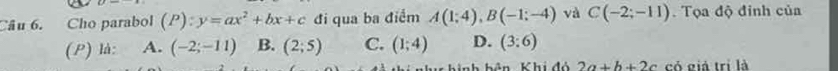 Cho parabol (P):y=ax^2+bx+c đi qua ba điểm A(1;4), B(-1;-4) và C(-2;-11). Tọa độ đỉnh của
(P) là: A. (-2;-11) B. (2;5) C. (1;4) D. (3:6)
nh hình hản Khi đó 2a+b+2c có giá trị là