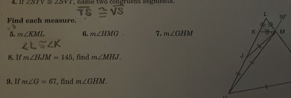 11 ∠ STV≌ ∠ SVT , name two congruent segments.
Find each measure.
5. m∠ KML 6. m∠ HMG 7. m∠ GHM
8. If m∠ HJM=145 , find m∠ MHJ.
9. If m∠ G=67 , find m∠ GHM.