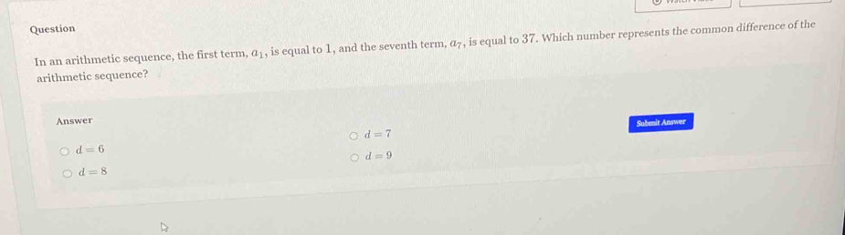 Question
In an arithmetic sequence, the first term, a_1 , is equal to 1, and the seventh term, a_7 , is equal to 37. Which number represents the common difference of the
arithmetic sequence?
Answer
d=7 Submit Answer
d=6
d=9
d=8