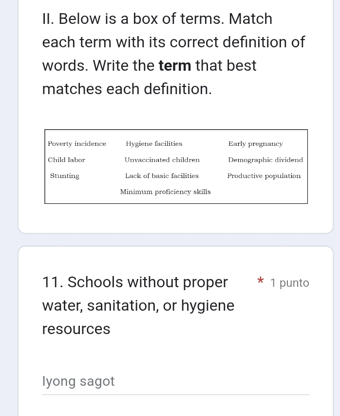 Below is a box of terms. Match
each term with its correct definition of
words. Write the term that best
matches each definition.
Poverty incidence Hygiene facilities Early pregnancy
Child labor Unvaccinated children Demographic dividend
Stunting Lack of basic facilities Productive population
Minimum proficiency skills
11. Schools without proper 1 punto
water, sanitation, or hygiene
resources
lyong sagot