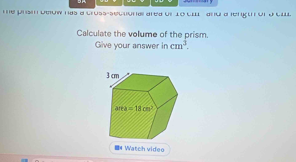 3A summary
e prism below has a cross-sectional area of 16 cm and a length of 9 cml
Calculate the volume of the prism.
Give your answer in cm^3.
Watch video