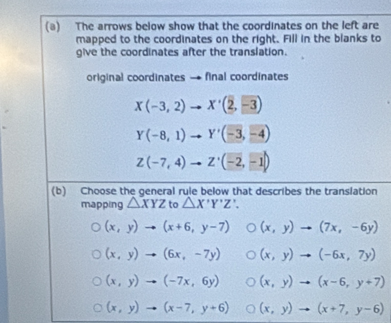 (3) The arrows below show that the coordinates on the left are
mapped to the coordinates on the right. Fill in the blanks to
give the coordinates after the translation.
original coordinates → final coordinates
X(-3,2)to X'(2,-3)
Y(-8,1)to Y'(-3,-4)
Z(-7,4)to Z'(-2,-1)
(b) Choose the general rule below that describes the translation
mapping △ XYZ to △ X'Y'Z'.
(x,y)to (x+6,y-7) (x,y)to (7x,-6y)
(x,y)to (6x,-7y) (x,y)to (-6x,7y)
(x,y)to (-7x,6y) (x,y)to (x-6,y+7)
(x,y)to (x-7,y+6) (x,y)to (x+7,y-6)