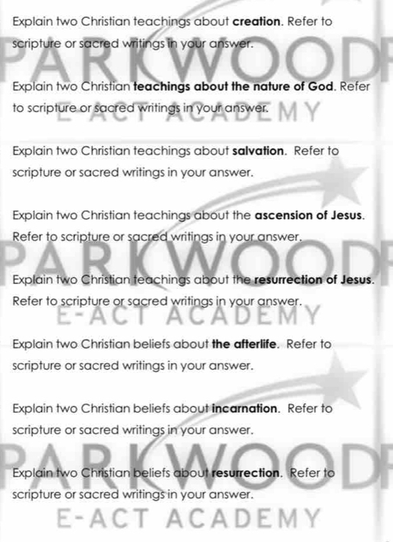 Explain two Christian teachings about creation. Refer to 
scripture or sacred writings in your answer. 
Explain two Christian teachings about the nature of God. Refer 
to scripture or sacred writings in your answer. 
Explain two Christian teachings about salvation. Refer to 
scripture or sacred writings in your answer. 
Explain two Christian teachings about the ascension of Jesus. 
Refer to scripture or sacred writings in your answer. 
Explain two Christian teachings about the resurrection of Jesus. 
Refer to scripture or sacred writings in your answer. 
Explain two Christian beliefs about the afterlife. Refer to 
scripture or sacred writings in your answer. 
Explain two Christian beliefs about incarnation. Refer to 
scripture or sacred writings in your answer. 
Explain two Christian beliefs about resurrection. Refer to 
scripture or sacred writings in your answer. 
E-A CT ACADEMY