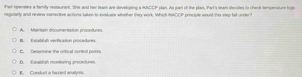 Pari operates a family restaurant. She and her team are developing a HACCP plan. As part of the plan, Pari's team decides to check temperature logs
regularly and review corrective actions taken to evaluate whether they work. Which HACCP principle would this step fall under?
A. Maintain documentation procedures.
B. Establish verification procedures.
C. Determine the critical control points.
D. Establish monitoring procedures.
E. Conduct a hazard analysis.