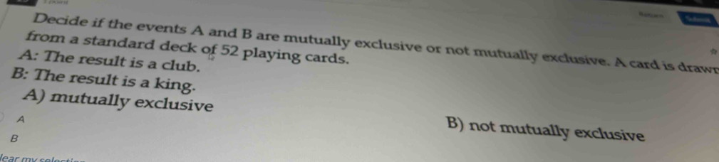 Decide if the events A and B are mutually exclusive or not mutually exclusive. A card is drawn
from a standard deck of 52 playing cards.
A: The result is a club.
B: The result is a king.
A) mutually exclusive B) not mutually exclusive
A
B