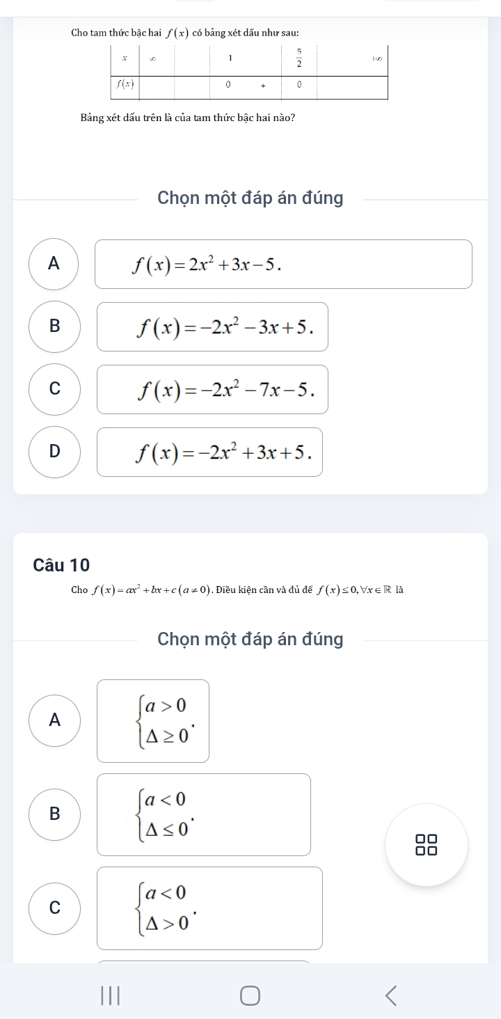 Cho tam thức bậc hai f(x) có bảng xét dấu như sau:
Bảng xét dấu trên là của tam thức bậc hai nào?
Chọn một đáp án đúng
A f(x)=2x^2+3x-5.
B
f(x)=-2x^2-3x+5.
C
f(x)=-2x^2-7x-5.
D
f(x)=-2x^2+3x+5.
Câu 10
Cho f(x)=ax^2+bx+c(a!= 0). Điều kiện cần và đủ để f(x)≤ 0,forall x∈ R là
Chọn một đáp án đúng
A beginarrayl a>0 △ ≥ 0endarray. .
B
beginarrayl a<0 △ ≤ 0endarray. . · □
□□
C beginarrayl a<0 △ >0endarray. .