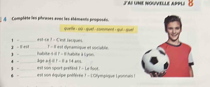 JAI UNE NOUVELLE APPLiδ 
4 Complète les phrases avec les éléments proposés. 
quelle > où > quel - comment > qui > quel 
1 -_ est-ce ? - C'est Jacques. 
2 - 1l est_ ? - I1 est dynamique et sociable. 
3 -_ habite-t-il ? — Il habite à Lyon. 
_ 
4 - _âge a-t-il ? - Il a 14 ans. 
5 -_ est son sport préféré ? - Le foot. 
6 - _ est son équipe préférée ? - L'Olympique Lyonnais !