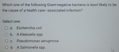 Which one of the following Gram-negative bacteria is least likely to be
the cause of a health care-associated infection?
Select one:
a. Escherichia coli
b. A Klebsiella spp.
c. Pseudomonas aeruginosa
d. A Salmonella spp.