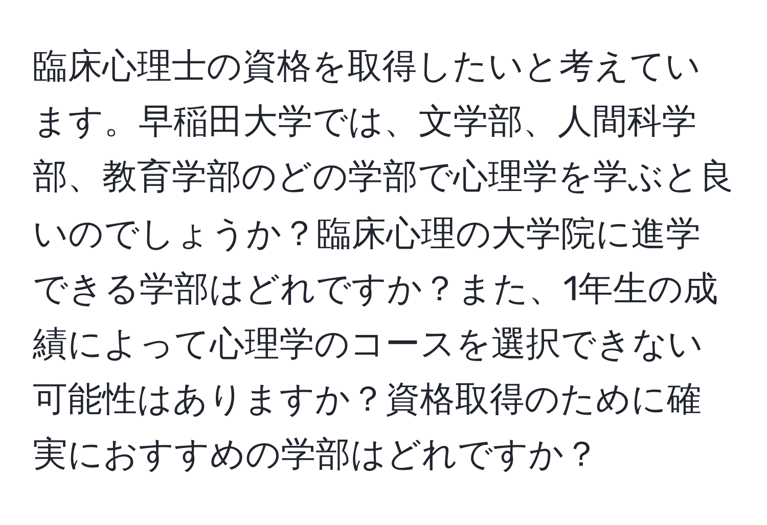 臨床心理士の資格を取得したいと考えています。早稲田大学では、文学部、人間科学部、教育学部のどの学部で心理学を学ぶと良いのでしょうか？臨床心理の大学院に進学できる学部はどれですか？また、1年生の成績によって心理学のコースを選択できない可能性はありますか？資格取得のために確実におすすめの学部はどれですか？