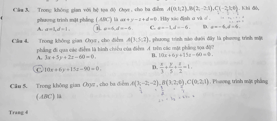 Trong không gian với hệ tọa độ Oxyz , cho ba điểm A(0;1;2), B(2;-2;1), C(-2;1;0). Khi đó,
phương trình mặt phẳng (ABC) là ax+y-z+d=0. Hãy xác định a và d.
A. a=1, d=1. B. a=6, d=-6. C. a=-1, d=-6. D. a=-6, d=6. 
Câu 4. Trong không gian Oxyz , cho điểm A(3;5;2) , phương trình nào dưới đây là phương trình mặt
phẳng đi qua các điểm là hình chiếu của điểm A trên các mặt phẳng tọa độ?
A. 3x+5y+2z-60=0.
B. 10x+6y+15z-60=0.
C 10x+6y+15z-90=0.
D.  x/3 + y/5 + z/2 =1. 
Câu 5. Trong không gian Oxyz , cho ba điểm A(3;-2;-2), B(3;2;0), C(0;2;1). Phương trình mặt phẳng
(ABC) là
Trang 4