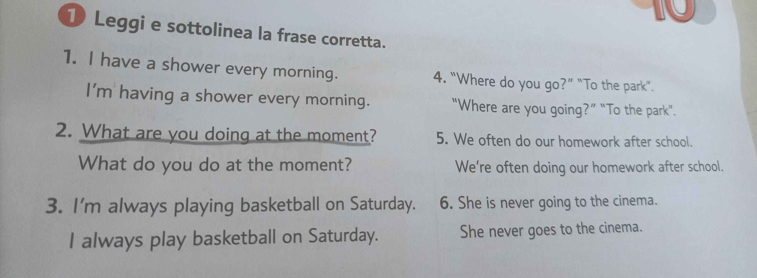 Leggi e sottolinea la frase corretta.
1. I have a shower every morning. 4. “Where do you go?” “To the park”.
I'm having a shower every morning. “Where are you going?” “To the park".
2. What are you doing at the moment? 5. We often do our homework after school.
What do you do at the moment? We’re often doing our homework after school.
3. I'm always playing basketball on Saturday. 6. She is never going to the cinema.
I always play basketball on Saturday. She never goes to the cinema.