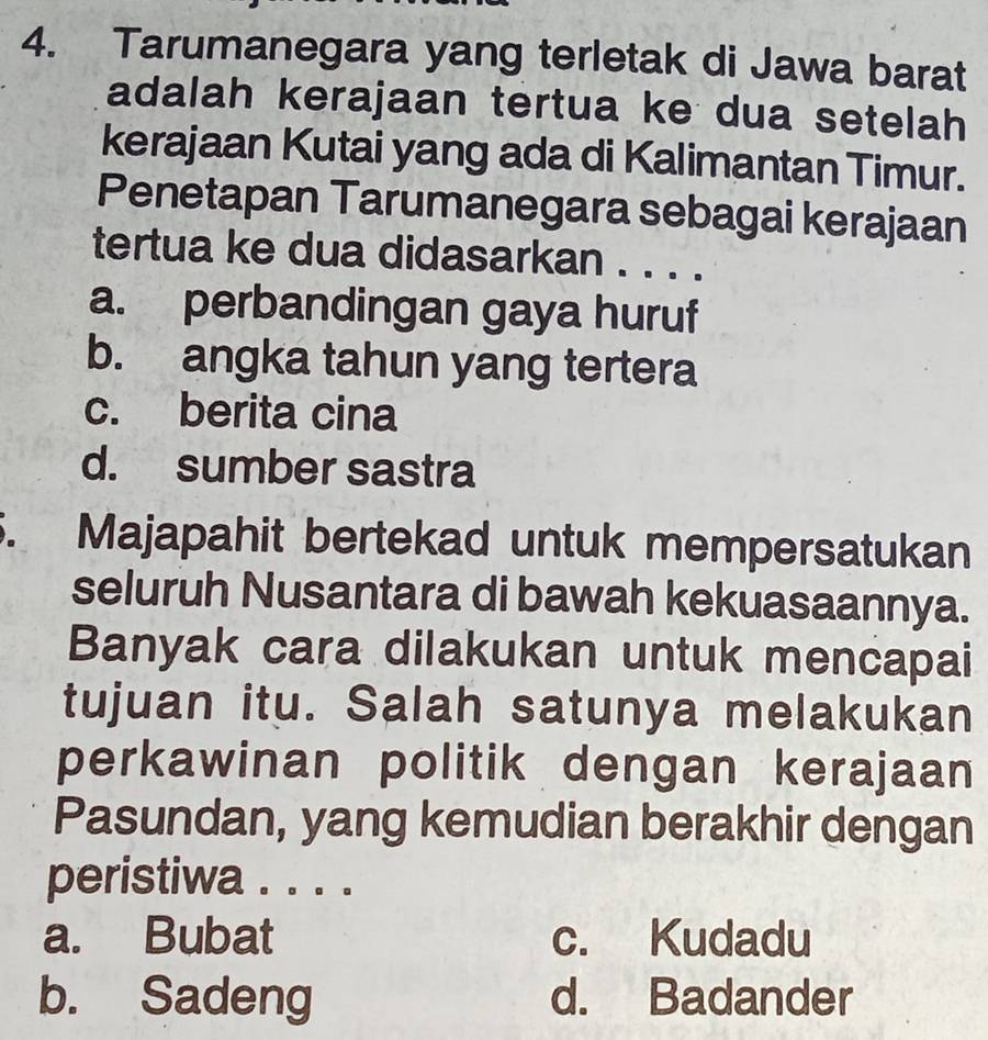 Tarumanegara yang terletak di Jawa barat
adalah kerajaan tertua ke dua setelah
kerajaan Kutai yang ada di Kalimantan Timur.
Penetapan Tarumanegara sebagai kerajaan
tertua ke dua didasarkan . . . .
a. perbandingan gaya huruf
b. angka tahun yang tertera
c. berita cina
d. sumber sastra
. Majapahit bertekad untuk mempersatukan
seluruh Nusantara di bawah kekuasaannya.
Banyak cara dilakukan untuk mencapai
tujuan itu. Salah satunya melakukan
perkawinan politik dengan kerajaan
Pasundan, yang kemudian berakhir dengan
peristiwa . . . .
a. Bubat c. Kudadu
b. Sadeng d. Badander