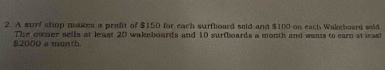 A surf shop makes a profit of $150 for each surfboard sold and $100 on each Wakeboard sold 
The owner seils at least 20 wakeboards and 10 surfboards a month and wants to carn at least
$2000 a month.