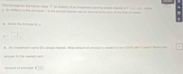 24°
The formula for the future value V (in dollars) of an investment eaming simple interest is V=p+prt , where i
p (in dollars) is the principal, r is the annual interest rate (in decimal form) and r is the time (in years). 
。 
a. Solve the formula for p.
p= V/1+rt 
b. An investment earns 6% simple interest. What amount of principal is needed to have $3000 after 5 years? Round your < 
answer to the nearest cent. 
Amount of principal:  $ 750