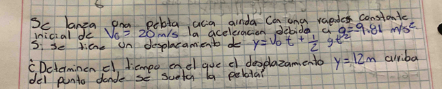 Sc lanza ond pobta acia ainda Can ong vaedes constantc 
mnicial do V_0=20m/s sla aceleracion debida a 9=-9.81 m/s^2
s, se time un desplacamiento do y=v_0t+ 1/2 gt^2
CDctermincn c dicmeo onel goe c deoplazamento y=12m arriba 
del punto dande se sueta la pelota?