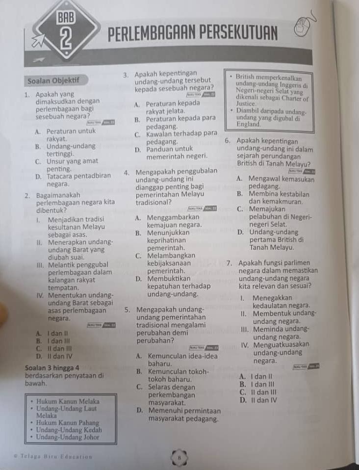 BAB
2 PERLEMBAGAAN PERSEKUTUAN
a
Soalan Objektif 3. Apakah kepentingan
undang-undang tersebut
British memperkenalkan
1. Apakah yang kepada sesebuah negara?
undang-undang Inggeris di
Negeri-negeri Selat yang
nie dikenali sebagai Charter of
dimaksudkan dengan A. Peraturan kepada Justice Diambil daripada undang-
perlembagaan bagi rakyat jelata.
sesebuah negara? B. Peraturan kepada para undang yang digubal di
;'' 
pedagang. England.
A. Peraturan untuk C. Kawalan terhadap para
rakyat.
B. Undang-undang D. Panduan untuk pedagang. 6. Apakah kepentingan
undang-undang ini dalam
tertinggi.
C. Unsur yang amat memerintah negeri. sejarah perundangan
British di Tanah Melayu?
penting.
D. Tatacara pentadbiran 4. Mengapakah penggubalan
negara. undang-undang ini A. Mengawal kemasukan
dianggap penting bagi pedagang.
2. Bagaimanakah pemerintahan Melayu B. Membina kestabilan
perlembagaan negara kita tradisional?
dan kemakmuran.
dibentuk? C. Memajukan
I. Menjadikan tradisi A. Menggambarkan pelabuhan di Negeri-
kesultanan Melayu kemajuan negara. negeri Selat.
sebagai asas. B. Menunjukkan D. Undang-undang
II. Menerapkan undang- keprihatinan pertama British di
undang Barat yang pemerintah. Tanah Melayu.
diubah suai. C. Melambangkan
III. Melantik penggubal kebijaksanaan 7. Apakah fungsi parlimen
perlembagaan dalam pemerintah. negara dalam memastikan
kalangan rakyat D. Membuktikan undang-undang negara
tempatan. kepatuhan terhadap kita relevan dan sesuai?
IV. Menentukan undang- undang-undang. I. Menegakkan
undang Barat sebagai
asas perlembagaan 5. Mengapakah undang- kedaulatan negara.
negara. undang pemerintahan II. Membentuk undang-
. n  tradisional mengalami undang negara.
A. I dan II perubahan demi III. Meminda undang-
B. I dan III perubahan? undang negara.
C. II dan III IV. Menguatkuasakan

D. II dan IV A. Kemunculan idea-idea undang-undang
baharu. negara.
- 
Soalan 3 hingga 4 B. Kemunculan tokoh- A. I dan II
berdasarkan penyataan di tokoh baharu.
bawah. C. Selaras dengan B. I dan III
perkembangan C. II dan III
Hukum Kanun Melaka masyarakat. D. II dan IV
Undang-Undang Laut D. Memenuhi permintaan
Melaka
Hukum Kanun Pahan masyarakat pedagang.
Undang-Undang Kedah
Undang-Undang Johor
# Telaga Biru Education