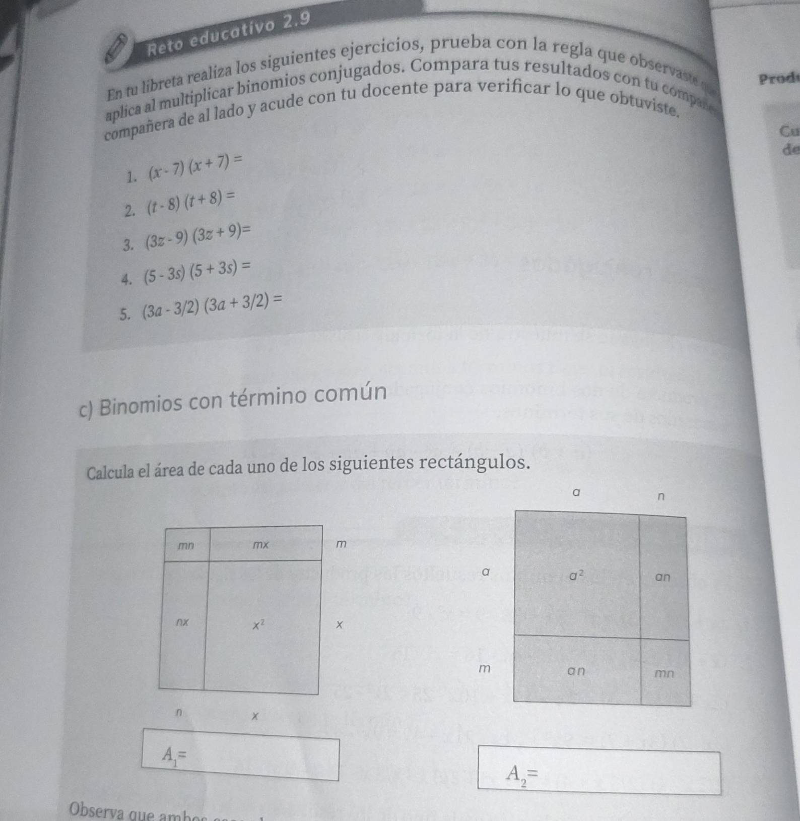 Reto educativo 2.9
Prodt
En tu libreta realiza los siguientes ejercicios, prueba con la regla que observaste qu 
aplica al multiplicar binomios conjugados. Compara tus resultados con tu companer
compañera de al lado y acude con tu docente para verificar lo que obtuviste.
Cu
1. (x-7)(x+7)=
de
2. (t-8)(t+8)=
3. (3z-9)(3z+9)=
4. (5-3s)(5+3s)=
5. (3a-3/2)(3a+3/2)=
c) Binomios con término común
Calcula el área de cada uno de los siguientes rectángulos.
a
m
n
x
A_1=
A_2=