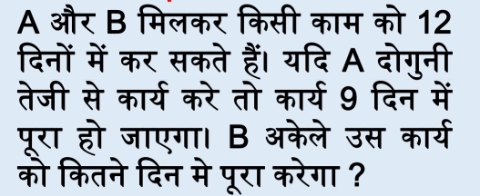 A और B मिलकर किसी काम को 12 
दिनों में कर सकते हैं। यदि A दोगुनी 
तेजी से कार्य करे तो कार्य 9 दिन में 
पूरा हो जाएगा। B अकेले उस कार्य 
को कितने दिन मे पूरा करेगा ?