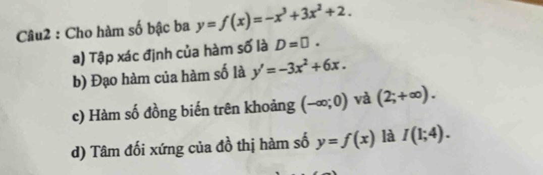 Cho hàm số bậc ba y=f(x)=-x^3+3x^2+2.
a) Tập xác định của hàm số là D=□.
b) Đạo hàm của hàm số là y'=-3x^2+6x.
c) Hàm số đồng biến trên khoảng (-∈fty ;0) và (2;+∈fty ).
d) Tâm đối xứng của đồ thị hàm số y=f(x) là I(1;4).