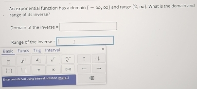 An exponential function has a domain (-∈fty ,∈fty ) and range (2,∈fty ). What is the domain and 
range of its inverse? 
Domain of the inverse =□
Range of the inverse =□
Basic Funcs Trig Interval . × 
r sqrt() sqrt[n]() ↑ 
(D) |□ | π DNE 
Enter an interval using interval notation (ur. ] x