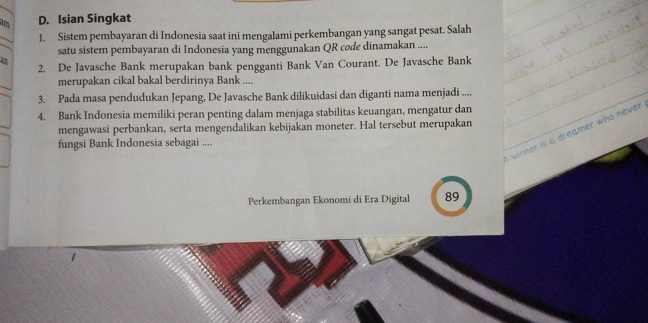 am D. Isian Singkat 
1. Sistem pembayaran di Indonesia saat ini mengalami perkembangan yang sangat pesat. Salah 
satu sistem pembayaran di Indonesia yang menggunakan QR code dinamakan .... 
an 
2. De Javasche Bank merupakan bank pengganti Bank Van Courant. De Javasche Bank 
merupakan cikal bakal berdirinya Bank .... 
3. Pada masa pendudukan Jepang, De Javasche Bank dilikuidasi dan diganti nama menjadi .... 
4. Bank Indonesia memiliki peran penting dalam menjaga stabilitas keuangan, mengatur dan 
mengawasi perbankan, serta mengendalikan kebijakan moneter. Hal tersebut merupakan 
winner is a dreamer who never 
fungsi Bank Indonesia sebagai .... 
Perkembangan Ekonomi di Era Digital 89