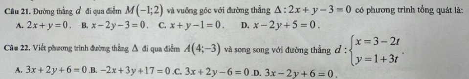 Đường thẳng đ đi qua điểm M(-1;2) và vuông góc với đường thẳng △ :2x+y-3=0 có phương trình tổng quát là:
A. 2x+y=0. B. x-2y-3=0 C. x+y-1=0. D. x-2y+5=0. 
Câu 22. Viết phương trình đường thẳng △ di qua điểm A(4;-3) và song song với đường thẳng d:beginarrayl x=3-2t y=1+3tendarray..
A. 3x+2y+6=0 .B. -2x+3y+17=0 .C. 3x+2y-6=0 .D. 3x-2y+6=0.