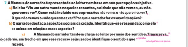 A Manaus do narrador é apresentada ao leitor com base em sua percepção subjetiva. 
a) Releia: “Via um outro mundo naqueles recantos, a cidade que não vemos, ou não 
queremos ver". Quem está incluído nas expressões não vemos e não queremos ver ?, 
O que não vemos ou não queremos ver? Por que o narrador faz essas afirmações? 
b) O narrador destaca aspectos sociais da cidade. Identifique-os e responda: como ele é 
se coloca em relação a esses aspectos? 
c) A Manaus do narrador também chega ao leitor por meio dos sentidos. Transcreva, 
no caderno, um trecho em que esse recurso seja usado e identifique o sentido a que um réptil imenso que se 
recorre.