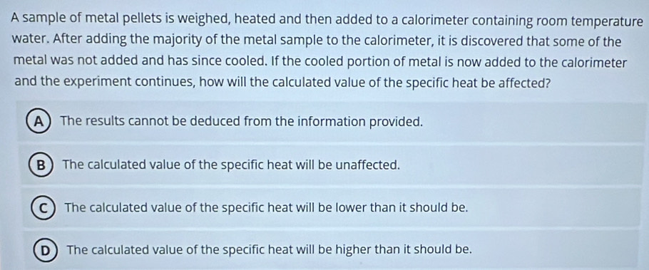 A sample of metal pellets is weighed, heated and then added to a calorimeter containing room temperature
water. After adding the majority of the metal sample to the calorimeter, it is discovered that some of the
metal was not added and has since cooled. If the cooled portion of metal is now added to the calorimeter
and the experiment continues, how will the calculated value of the specific heat be affected?
A The results cannot be deduced from the information provided.
B ) The calculated value of the specific heat will be unaffected.
C ) The calculated value of the specific heat will be lower than it should be.
D) The calculated value of the specific heat will be higher than it should be.