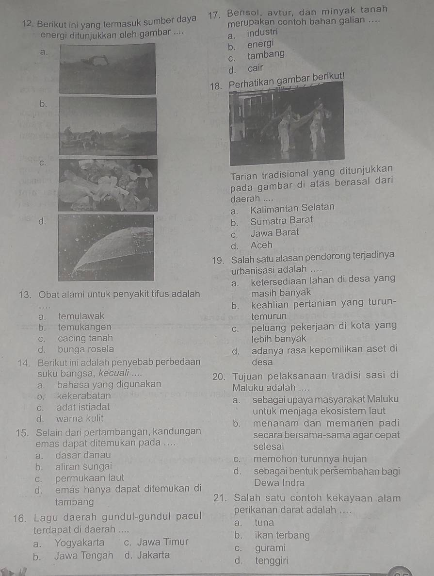 Berikut ini yang termasuk sumber daya 17. Bensol, avtur, dan minyak tanah
merupakan contoh bahan galian ....
energi ditunjukkan oleh gambar ....
a. a. industri
b. energi
c. tambang
d. cair
18mbar berikut!
b、
C.
Tarian tradisional yang ditunjukkan
pada gambar di atas berasal dari
daerah ....
a. Kalimantan Selatan
d.b. Sumatra Barat
c. Jawa Barat
d. Aceh
19. Salah satu alasan pendorong terjadinya
urbanisasi adalah ....
a. ketersediaan lahan di desa yang
13. Obat alami untuk penyakit tifus adalah masih banyak
b. keahlian pertanian yang turun-
a. temulawak temurun
b. temukangen c. peluang pekerjaan di kota yang
c. cacing tanah lebih banyak
d. bunga rosela d. adanya rasa kepemilikan aset di
14. Berikut ini adalah penyebab perbedaan desa
suku bangsa, kecuali ....
20. Tujuan pelaksanaan tradisi sasi di
a. bahasa yang digunakan Maluku adalah ....
b. kekerabatan
a. sebagai upaya masyarakat Maluku
c. adat istiadat
untuk menjaga ekosistem laut
d. warna kulit
b. menanam dan memanen padi
15. Selain dari pertambangan, kandungan secara bersama-sama agar cepat
emas dapat ditemukan pada .... selesai
a. dasar danau c. memohon turunnya hujan
b. aliran sungai d. sebagai bentuk persembahan bagi
c. permukaan laut Dewa Indra
d. emas hanya dapat ditemukan di
tambang
21. Salah satu contoh kekayaan alam
perikanan darat adalah ....
16. Lagu daerah gundul-gundul pacul a. tuna
terdapat di daerah .... b. ikan terbang
a. Yogyakarta c. Jawa Timur c. gurami
b. Jawa Tengah d. Jakarta d. tenggiri