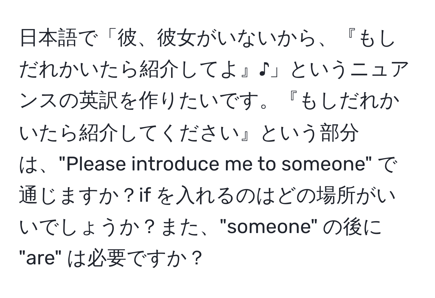 日本語で「彼、彼女がいないから、『もしだれかいたら紹介してよ』♪」というニュアンスの英訳を作りたいです。『もしだれかいたら紹介してください』という部分は、"Please introduce me to someone" で通じますか？if を入れるのはどの場所がいいでしょうか？また、"someone" の後に "are" は必要ですか？