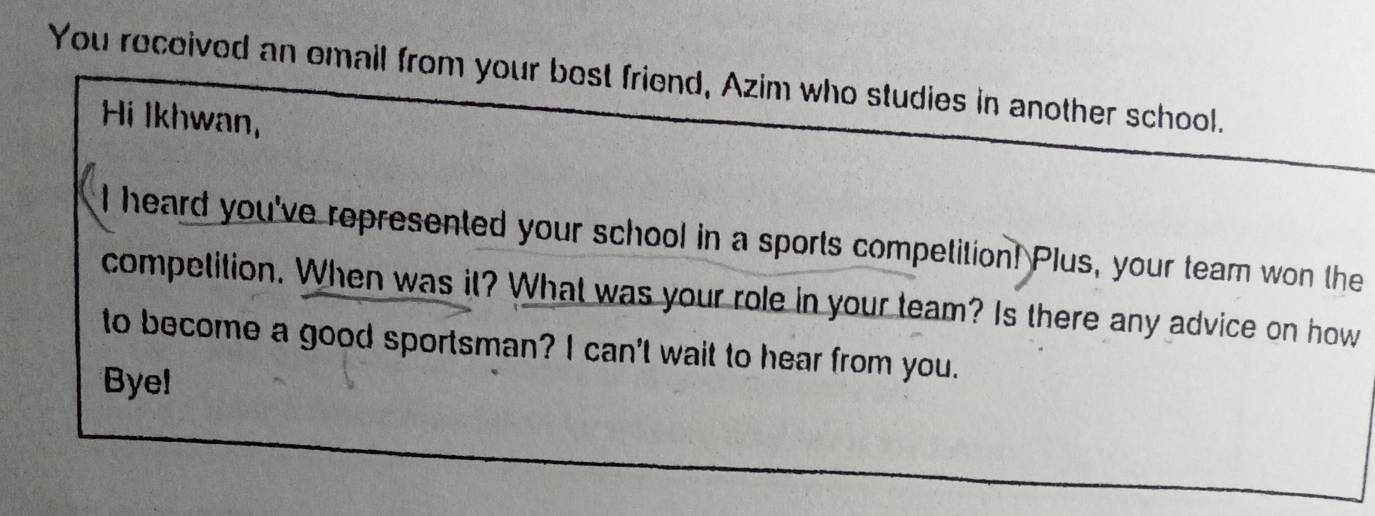 You rocoived an email from your bost friend, Azim who studies in another school. 
Hi Ikhwan, 
I heard you've represented your school in a sports competition! Plus, your tearn won the 
competition. When was it? What was your role in your team? Is there any advice on how 
to become a good sportsman? I can't wait to hear from you. 
Bye!