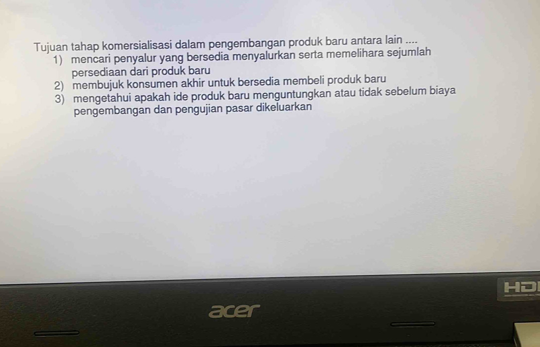 Tujuan tahap komersialisasi dalam pengembangan produk baru antara lain ....
1) mencari penyalur yang bersedia menyalurkan serta memelihara sejumlah
persediaan dari produk baru
2) membujuk konsumen akhir untuk bersedia membeli produk baru
3) mengetahui apakah ide produk baru menguntungkan atau tidak sebelum biaya
pengembangan dan pengujian pasar dikeluarkan