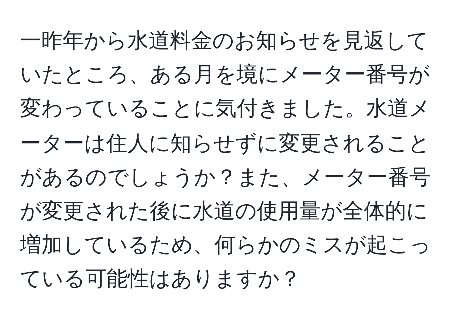 一昨年から水道料金のお知らせを見返していたところ、ある月を境にメーター番号が変わっていることに気付きました。水道メーターは住人に知らせずに変更されることがあるのでしょうか？また、メーター番号が変更された後に水道の使用量が全体的に増加しているため、何らかのミスが起こっている可能性はありますか？