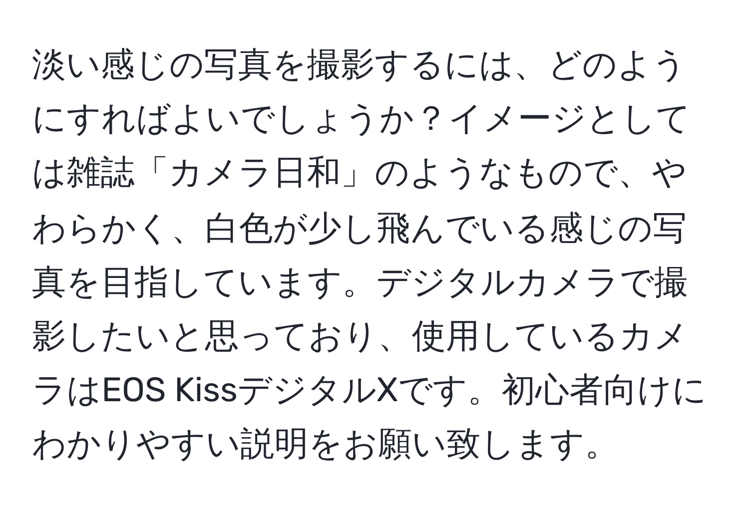 淡い感じの写真を撮影するには、どのようにすればよいでしょうか？イメージとしては雑誌「カメラ日和」のようなもので、やわらかく、白色が少し飛んでいる感じの写真を目指しています。デジタルカメラで撮影したいと思っており、使用しているカメラはEOS KissデジタルXです。初心者向けにわかりやすい説明をお願い致します。