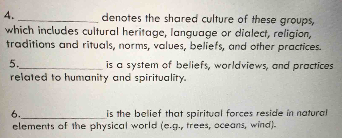 denotes the shared culture of these groups, 
which includes cultural heritage, language or dialect, religion, 
traditions and rituals, norms, values, beliefs, and other practices. 
5._ 
is a system of beliefs, worldviews, and practices 
related to humanity and spirituality. 
6._ is the belief that spiritual forces reside in natural 
elements of the physical world (e.g., trees, oceans, wind).