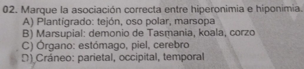 Marque la asociación correcta entre hiperonimia e hiponimia.
A) Plantígrado: tejón, oso polar, marsopa
B) Marsupial: demonio de Tasmania, koala, corzo
C) Órgano: estómago, piel, cerebro
D) Cráneo: parietal, occipital, temporal