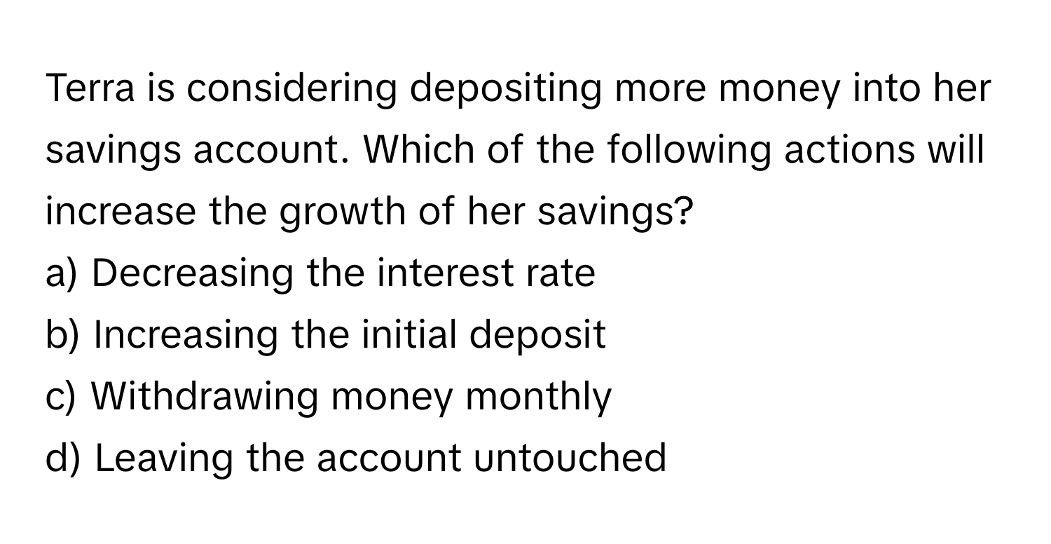 Terra is considering depositing more money into her savings account. Which of the following actions will increase the growth of her savings?

a) Decreasing the interest rate
b) Increasing the initial deposit
c) Withdrawing money monthly
d) Leaving the account untouched