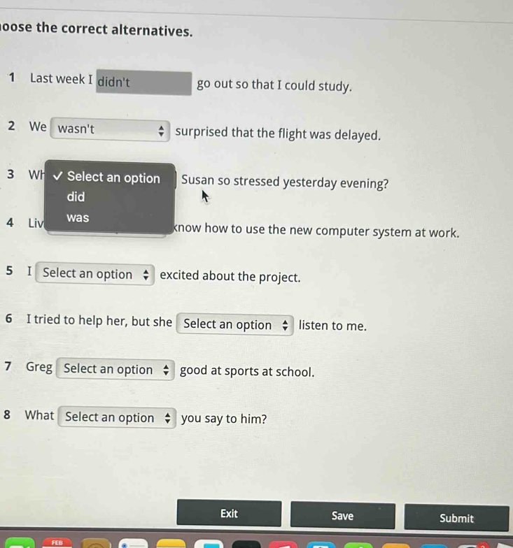 oose the correct alternatives. 
1 Last week I didn't go out so that I could study. 
2 We wasn't surprised that the flight was delayed. 
3 Wh Select an option Susan so stressed yesterday evening? 
did 
4 Liv was 
know how to use the new computer system at work. 
5 I Select an option excited about the project. 
6 I tried to help her, but she Select an option listen to me. 
7 Greg| Select an option good at sports at school. 
8 What Select an option you say to him? 
Exit Save Submit