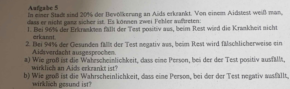 Aufgabe 5 
In einer Stadt sind 20% der Bevölkerung an Aids erkrankt. Von einem Aidstest weiß man, 
dass er nicht ganz sicher ist. Es können zwei Fehler auftreten: 
1. Bei 96% der Erkrankten fällt der Test positiv aus, beim Rest wird die Krankheit nicht 
erkannt. 
2. Bei 94% der Gesunden fällt der Test negativ aus, beim Rest wird fälschlicherweise ein 
Aidsverdacht ausgesprochen. 
a) Wie groß ist die Wahrscheinlichkeit, dass eine Person, bei der der Test positiv ausfällt, 
wirklich an Aids erkrankt ist? 
b) Wie groß ist die Wahrscheinlichkeit, dass eine Person, bei der der Test negativ ausfällt, 
wirklich gesund ist?