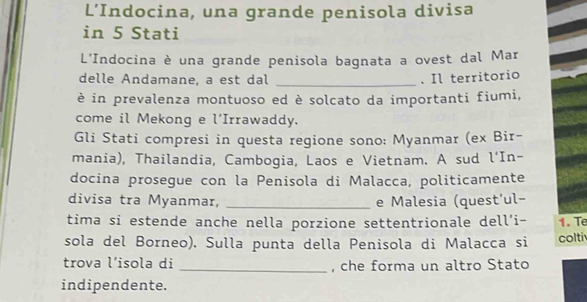 L’Indocina, una grande penisola divisa 
in 5 Stati 
L'Indocina è una grande penisola bagnata a ovest dal Mar 
delle Andamane, a est dal _. Il territorio 
è in prevalenza montuoso ed è solcato da importanti fiumi, 
come il Mekong e l'Irrawaddy. 
Gli Stati compresi in questa regione sono: Myanmar (ex Bir- 
mania), Thailandia, Cambogia, Laos e Vietnam. A sud l‘In- 
docina prosegue con la Penisola di Malacca, politicamente 
divisa tra Myanmar, _e Malesia (quest´ul- 
tima si estende anche nella porzione settentrionale dell’i- 1. Te 
sola del Borneo). Sulla punta della Penisola di Malacca si colti 
trova l’isola di _, che forma un altro Stato 
indipendente.