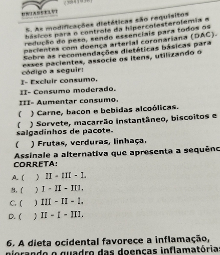 (3841938)
UNIASSELVI 
5. As modificações dietéticas são requísitos
básicos para o controle da hipercolesterolemia e
redução do peso, sendo essenciais para todos os
pacientes com doença arterial coronariana (DAC).
Sobre as recomendações dietéticas básicas para
esses pacientes, associe os itens, utilizando o
código a seguir:
I- Excluir consumo.
II- Consumo moderado.
III- Aumentar consumo.
 ) Carne, bacon e bebidas alcoólicas.
( ) Sorvete, macarrão instantâneo, biscoitos e
salgadinhos de pacote.
( ) Frutas, verduras, linhaça.
Assinale a alternativa que apresenta a sequêno
CORRETA:
A. ( ) II - III - I.
B. ( ) I - II - III.
C. ( ) III - II - I.
D. ( ) II - I - III.
6. A dieta ocidental favorece a inflamação,
niorando o quadro das doenças inflamatórias