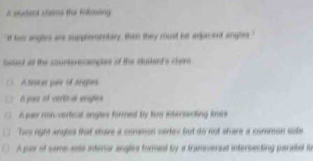 A sturent staims the folmeing
"If his angles are supplementary, than they must be adjacent angles."
lstect all the counterecamples of the student's slaim
A tine n pour of angls
A par of vertical engles
A pair non-vertical angles formed by tis intersecting lines
Two right angles that shere a common vertex but do not share a commen side
A pair of same side intenor angles formed by a transversal intersecting parattel t